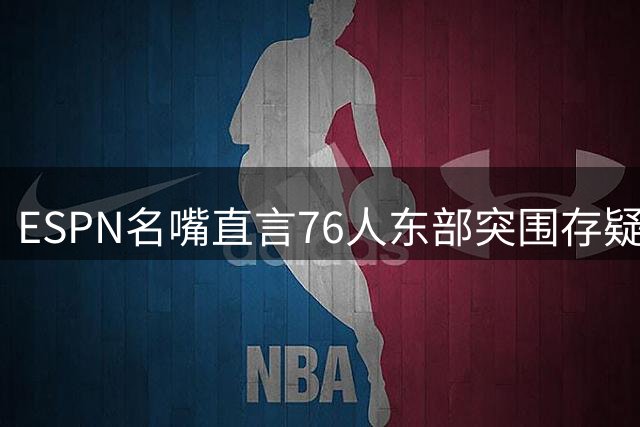 ESPN名嘴直言76人东部突围存疑 对比勇士王朝时期差距明显